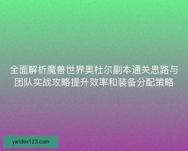 全面解析魔兽世界奥杜尔副本通关思路与团队实战攻略提升效率和装备分配策略