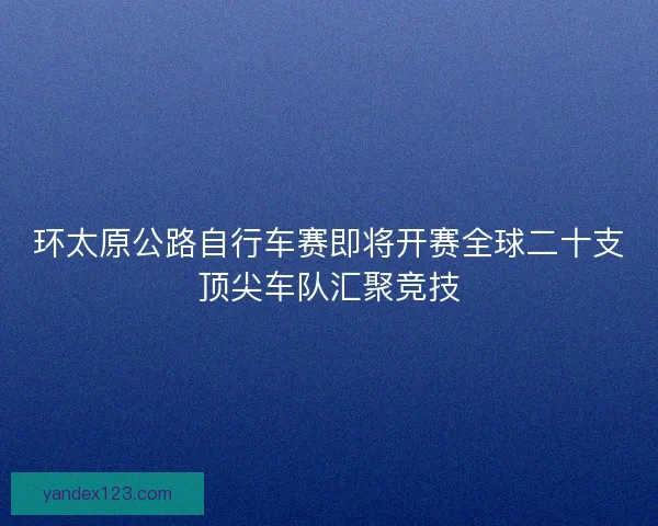 环太原公路自行车赛即将开赛全球二十支顶尖车队汇聚竞技 环太原公路自行车赛即将开赛全球二十支顶尖车队汇聚竞技