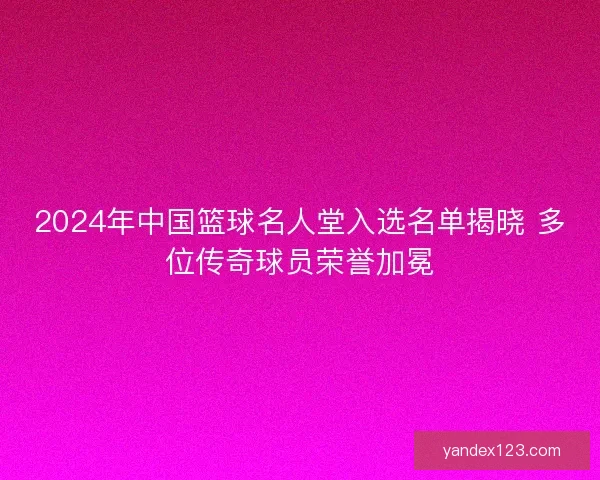 2024年中国篮球名人堂入选名单揭晓 多位传奇球员荣誉加冕 2024年中国篮球名人堂入选名单揭晓 多位传奇球员荣誉加冕