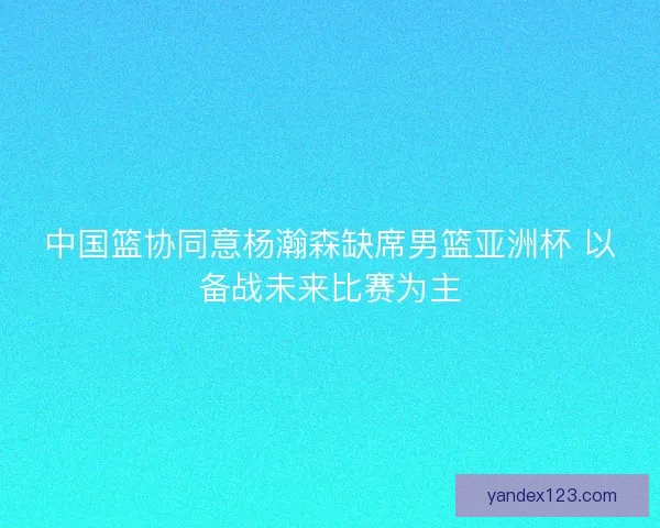 中国篮协同意杨瀚森缺席男篮亚洲杯 以备战未来比赛为主 中国篮协同意杨瀚森缺席男篮亚洲杯 以备战未来比赛为主