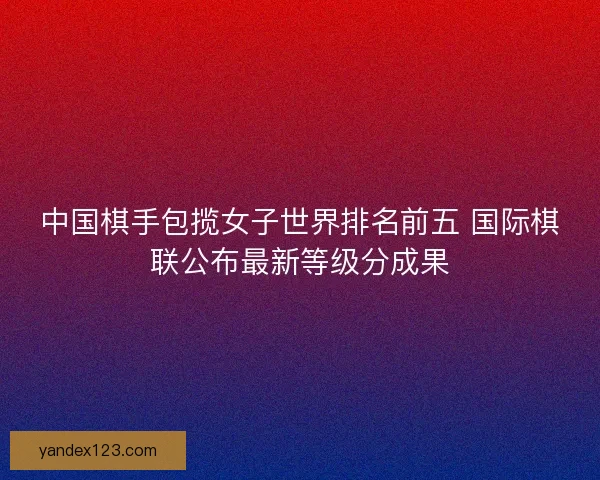 中国棋手包揽女子世界排名前五 国际棋联公布最新等级分成果