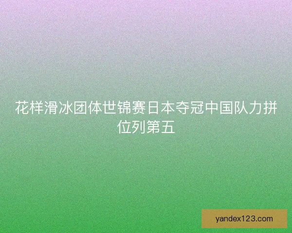 花样滑冰团体世锦赛日本夺冠中国队力拼位列第五