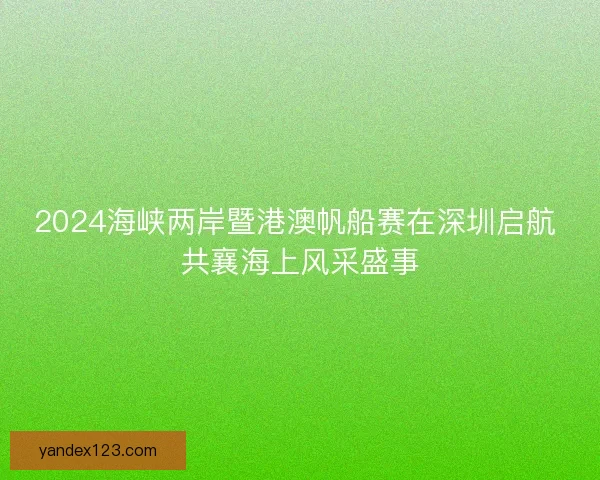 2024海峡两岸暨港澳帆船赛在深圳启航 共襄海上风采盛事 2024海峡两岸暨港澳帆船赛在深圳启航 共襄海上风采盛事