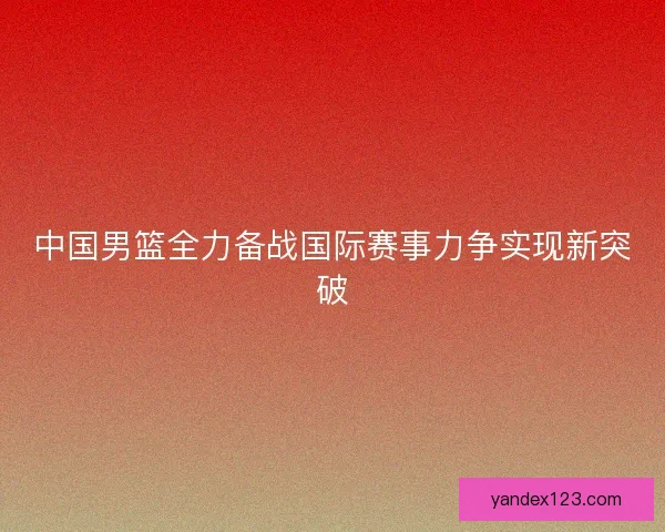中国男篮全力备战国际赛事力争实现新突破