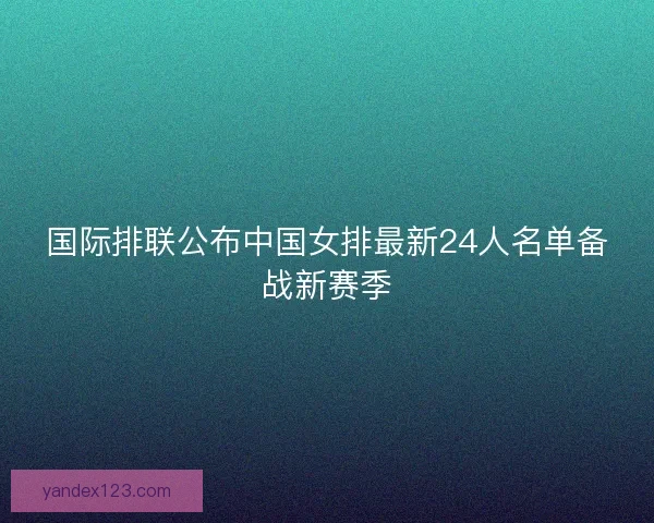 国际排联公布中国女排最新24人名单备战新赛季