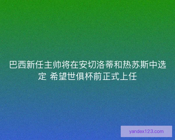 巴西新任主帅将在安切洛蒂和热苏斯中选定 希望世俱杯前正式上任
