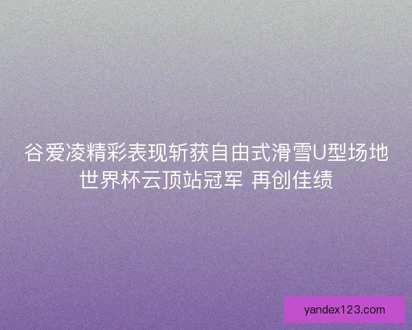 谷爱凌精彩表现斩获自由式滑雪U型场地世界杯云顶站冠军 再创佳绩