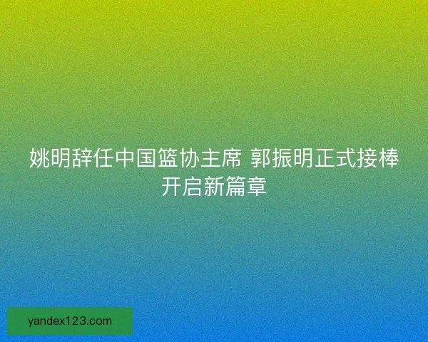 姚明辞任中国篮协主席 郭振明正式接棒开启新篇章