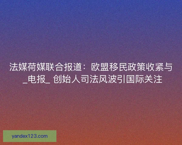 法媒荷媒联合报道：欧盟移民政策收紧与 _电报_ 创始人司法风波引国际关注