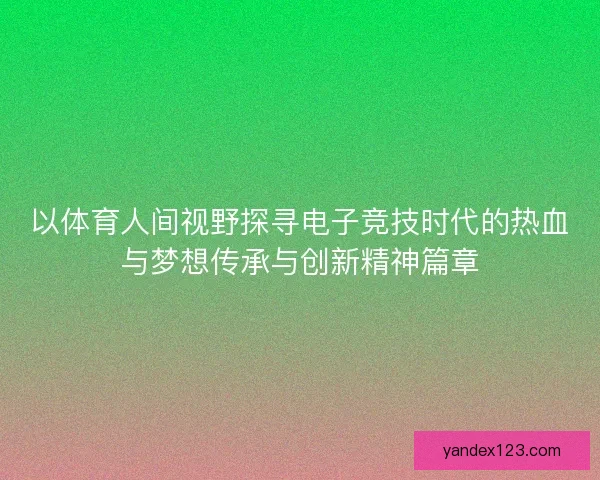 以体育人间视野探寻电子竞技时代的热血与梦想传承与创新精神篇章