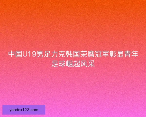 中国U19男足力克韩国荣膺冠军彰显青年足球崛起风采