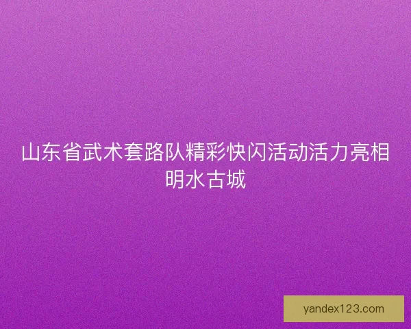 山东省武术套路队精彩快闪活动活力亮相明水古城 山东省武术套路队精彩快闪活动活力亮相明水古城