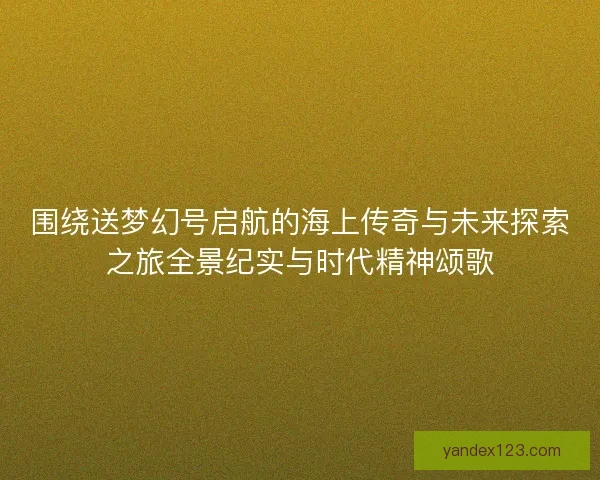围绕送梦幻号启航的海上传奇与未来探索之旅全景纪实与时代精神颂歌 围绕送梦幻号启航的海上传奇与未来探索之旅全景纪实与时代精神颂歌
